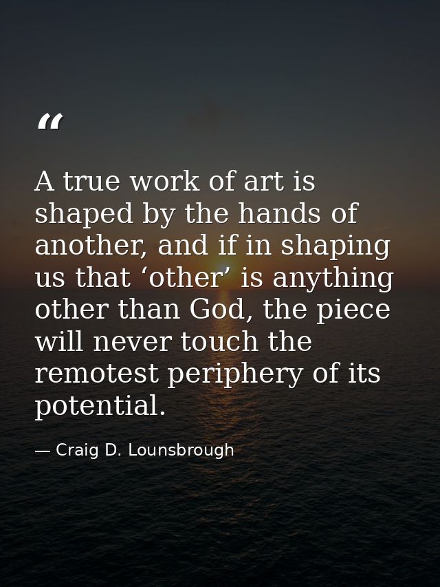 A true work of art is shaped by the hands of another, and if in shaping us that ‘other’ is anything other than God, the  — Craig D. Lounsbrough