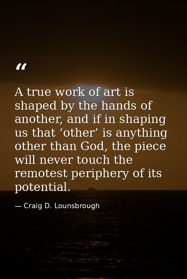 A true work of art is shaped by the hands of another, and if in shaping us that ‘other’ is anything other than God, the  — Craig D. Lounsbrough