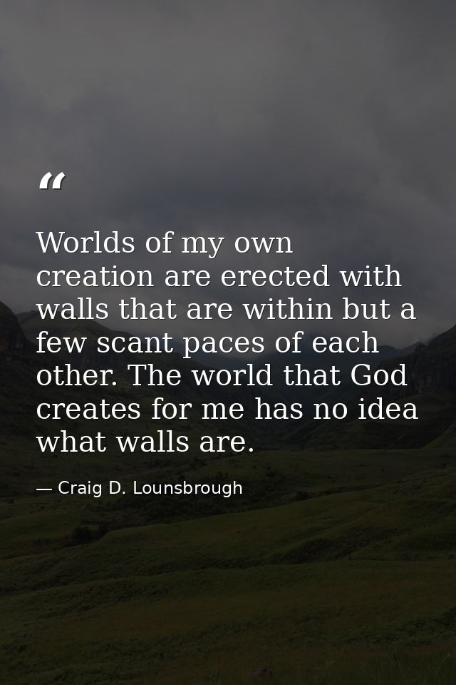 Worlds of my own creation are erected with walls that are within but a few scant paces of each other. The world that God — Craig D. Lounsbrough