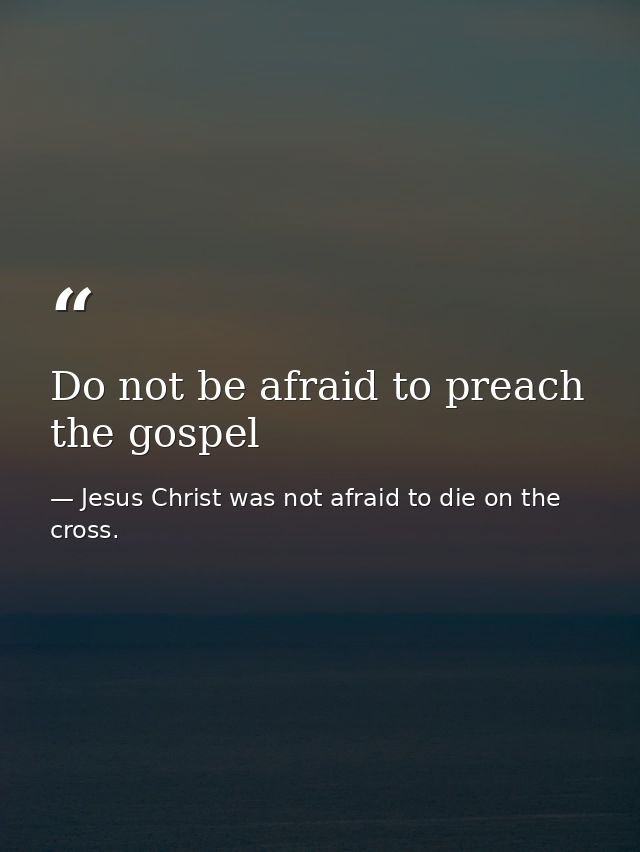 Do not be afraid to preach the gospel — Jesus Christ was not afraid to die on the cross.