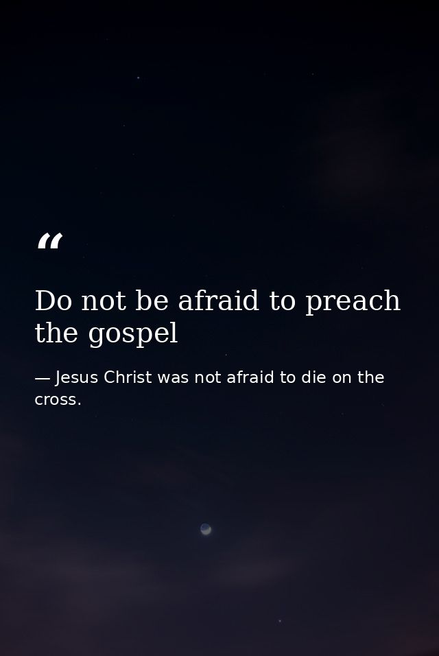 Do not be afraid to preach the gospel — Jesus Christ was not afraid to die on the cross.
