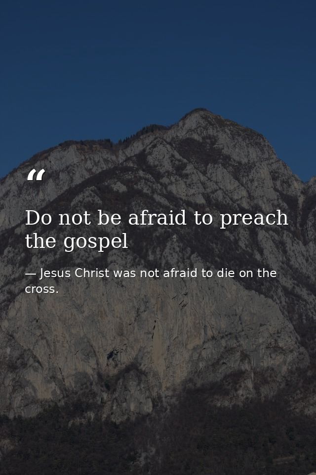 Do not be afraid to preach the gospel — Jesus Christ was not afraid to die on the cross.