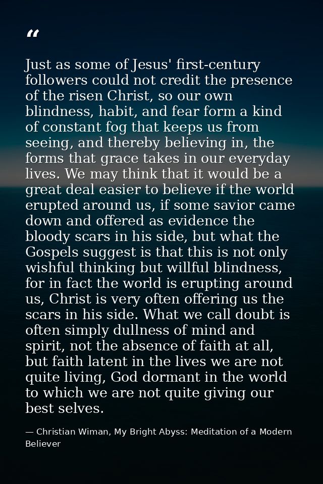 Just as some of Jesus' first-century followers could not credit the presence of the risen Christ, so our own blindness,  — Christian Wiman, My Bright Abyss: Meditation of a Modern Believer