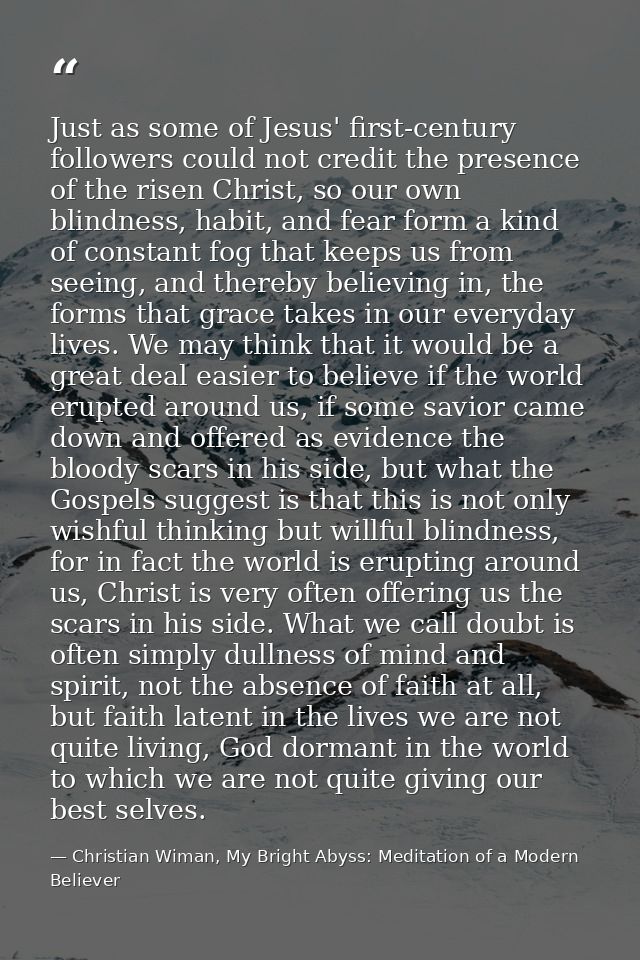 Just as some of Jesus' first-century followers could not credit the presence of the risen Christ, so our own blindness,  — Christian Wiman, My Bright Abyss: Meditation of a Modern Believer