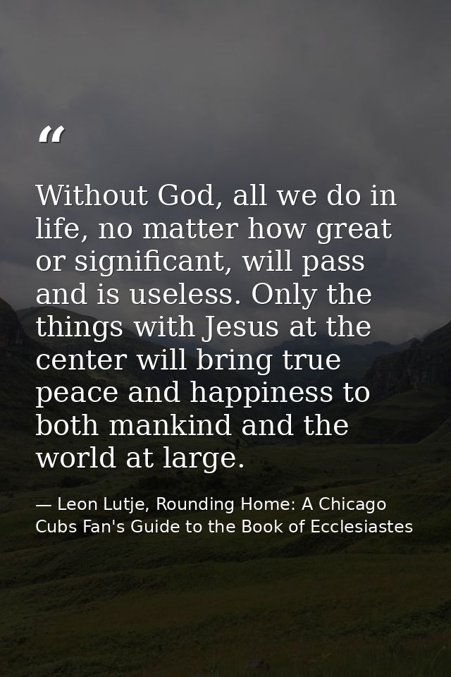 Without God, all we do in life, no matter how great or significant, will pass and is useless. Only the things with Jesus — Leon Lutje, Rounding Home: A Chicago Cubs Fan's Guide to the Book of Ecclesiastes