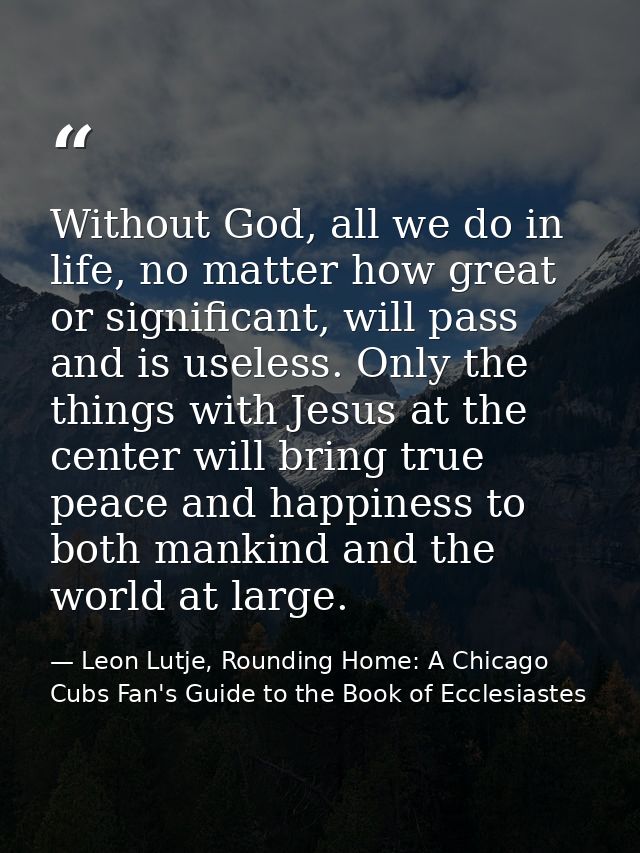 Without God, all we do in life, no matter how great or significant, will pass and is useless. Only the things with Jesus — Leon Lutje, Rounding Home: A Chicago Cubs Fan's Guide to the Book of Ecclesiastes