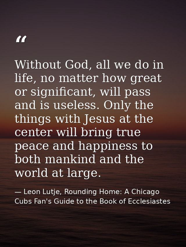 Without God, all we do in life, no matter how great or significant, will pass and is useless. Only the things with Jesus — Leon Lutje, Rounding Home: A Chicago Cubs Fan's Guide to the Book of Ecclesiastes
