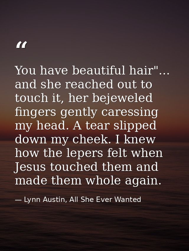 You have beautiful hair"... and she reached out to touch it, her bejeweled fingers gently caressing my head. A tear slip — Lynn Austin, All She Ever Wanted