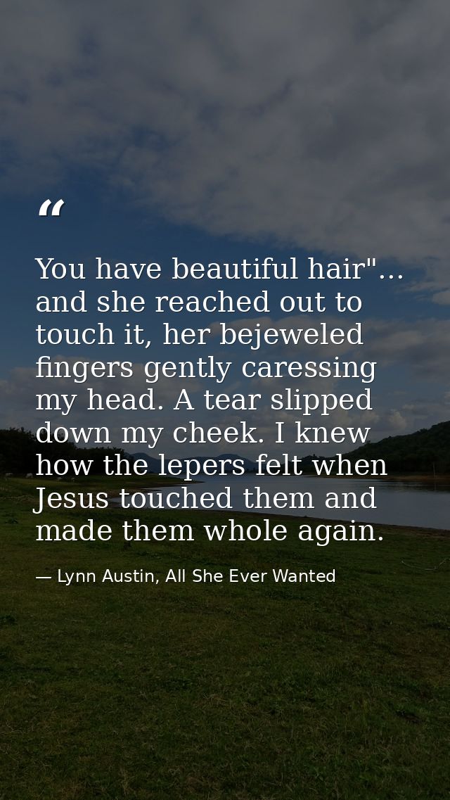 You have beautiful hair"... and she reached out to touch it, her bejeweled fingers gently caressing my head. A tear slip — Lynn Austin, All She Ever Wanted
