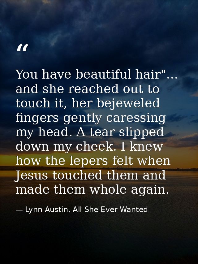 You have beautiful hair"... and she reached out to touch it, her bejeweled fingers gently caressing my head. A tear slip — Lynn Austin, All She Ever Wanted