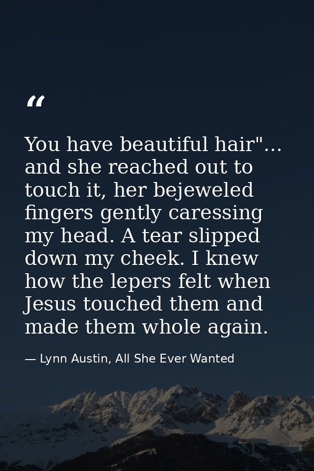 You have beautiful hair"... and she reached out to touch it, her bejeweled fingers gently caressing my head. A tear slip — Lynn Austin, All She Ever Wanted