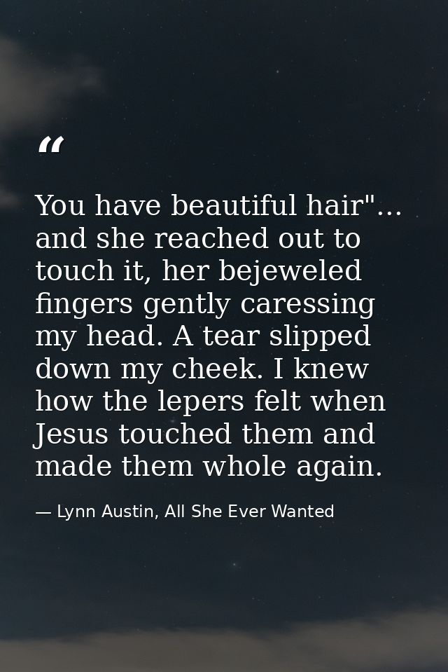 You have beautiful hair"... and she reached out to touch it, her bejeweled fingers gently caressing my head. A tear slip — Lynn Austin, All She Ever Wanted