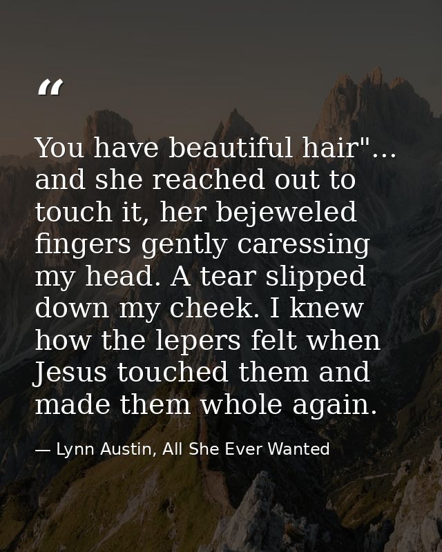 You have beautiful hair"... and she reached out to touch it, her bejeweled fingers gently caressing my head. A tear slip — Lynn Austin, All She Ever Wanted