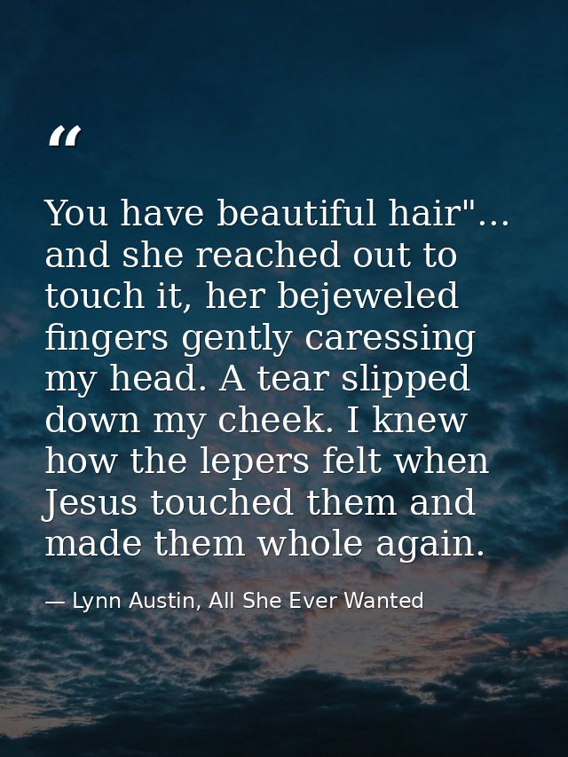 You have beautiful hair"... and she reached out to touch it, her bejeweled fingers gently caressing my head. A tear slip — Lynn Austin, All She Ever Wanted