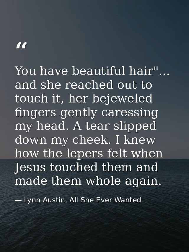 You have beautiful hair"... and she reached out to touch it, her bejeweled fingers gently caressing my head. A tear slip — Lynn Austin, All She Ever Wanted