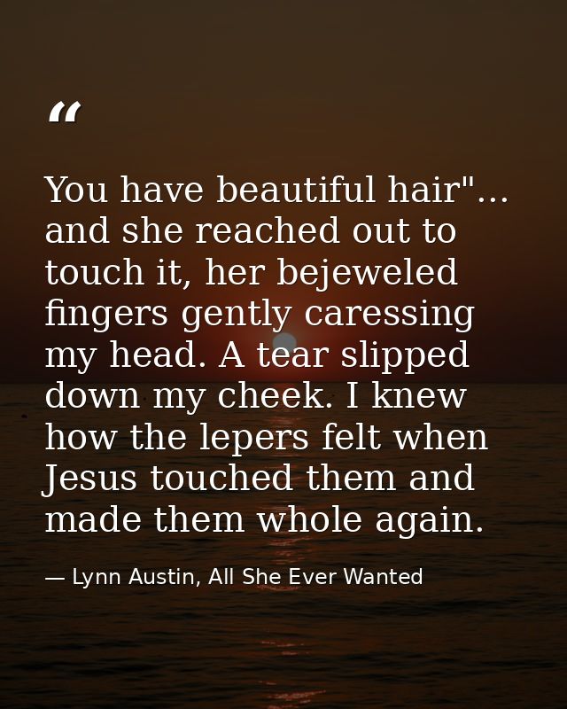 You have beautiful hair"... and she reached out to touch it, her bejeweled fingers gently caressing my head. A tear slip — Lynn Austin, All She Ever Wanted