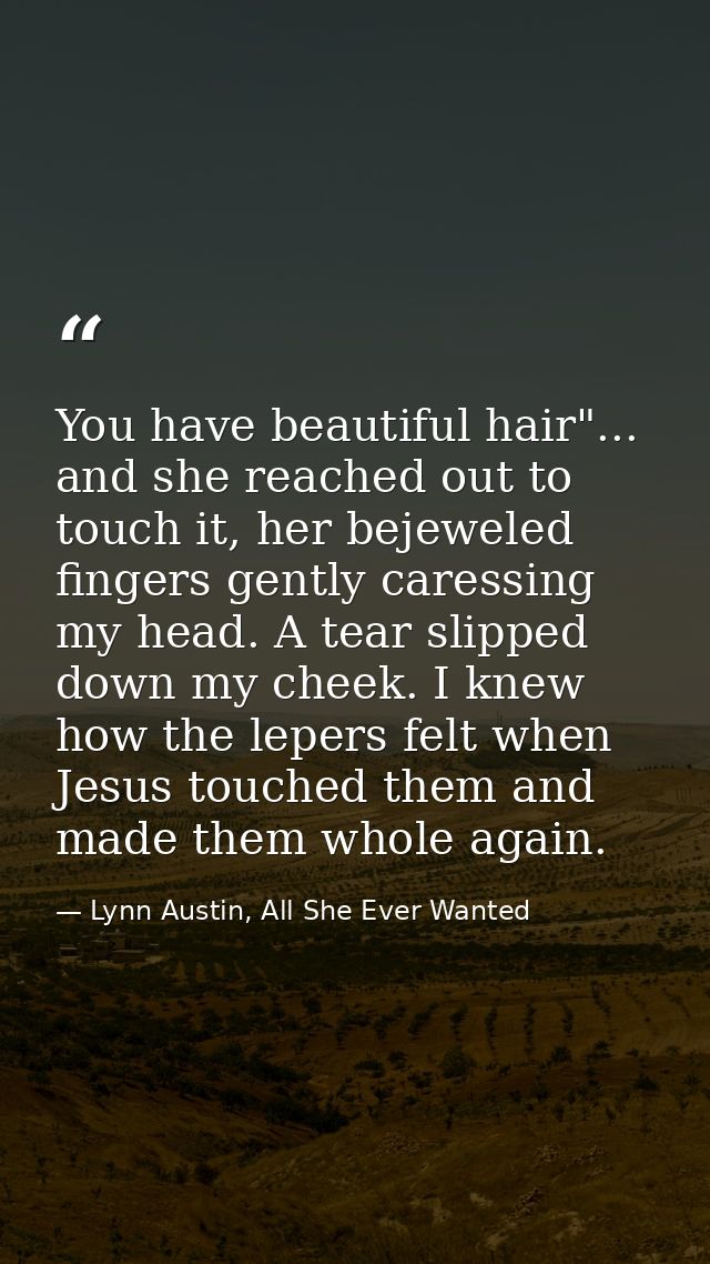 You have beautiful hair"... and she reached out to touch it, her bejeweled fingers gently caressing my head. A tear slip — Lynn Austin, All She Ever Wanted