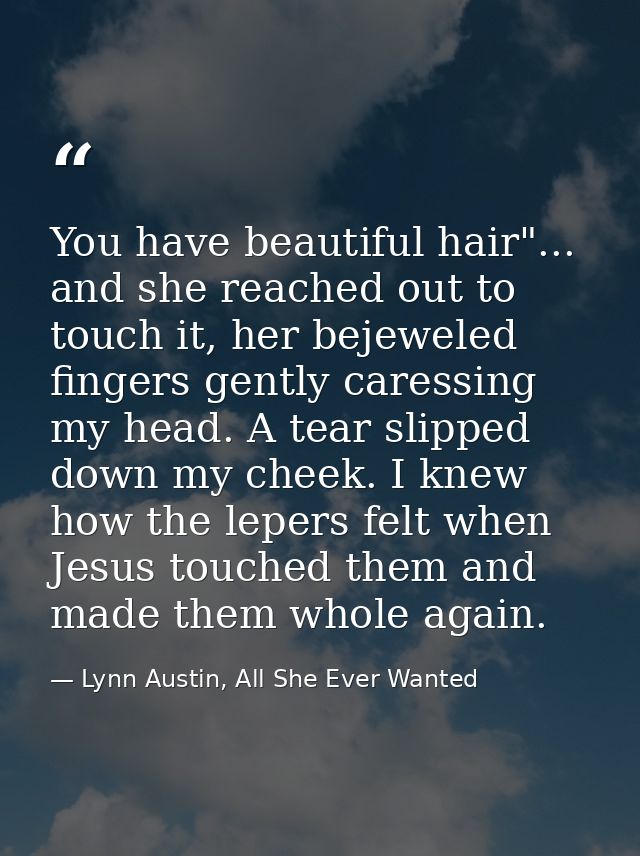 You have beautiful hair"... and she reached out to touch it, her bejeweled fingers gently caressing my head. A tear slip — Lynn Austin, All She Ever Wanted