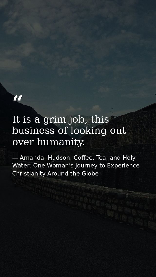 It is a grim job, this business of looking out over humanity. — Amanda  Hudson, Coffee, Tea, and Holy Water: One Woman's Journey to Experience Christianity Around the Globe