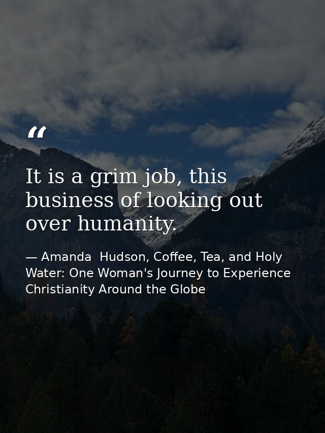 It is a grim job, this business of looking out over humanity. — Amanda  Hudson, Coffee, Tea, and Holy Water: One Woman's Journey to Experience Christianity Around the Globe