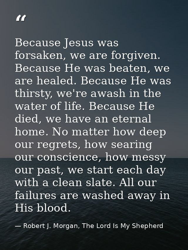 Because Jesus was forsaken, we are forgiven. Because He was beaten, we are healed. Because He was thirsty, we're awash i — Robert J. Morgan, The Lord Is My Shepherd