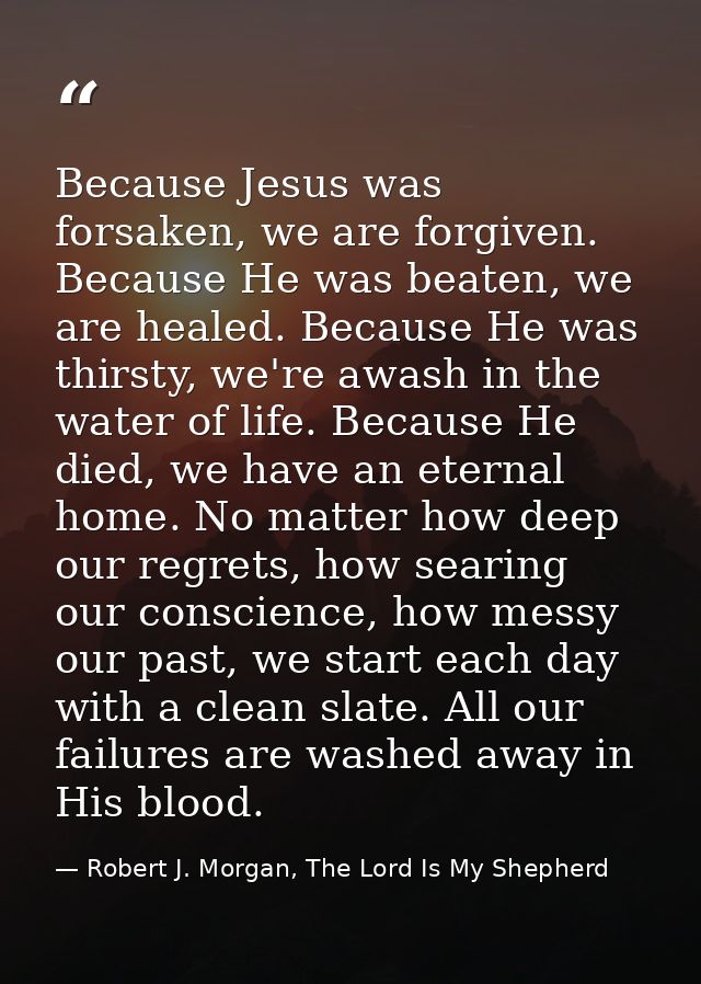 Because Jesus was forsaken, we are forgiven. Because He was beaten, we are healed. Because He was thirsty, we're awash i — Robert J. Morgan, The Lord Is My Shepherd