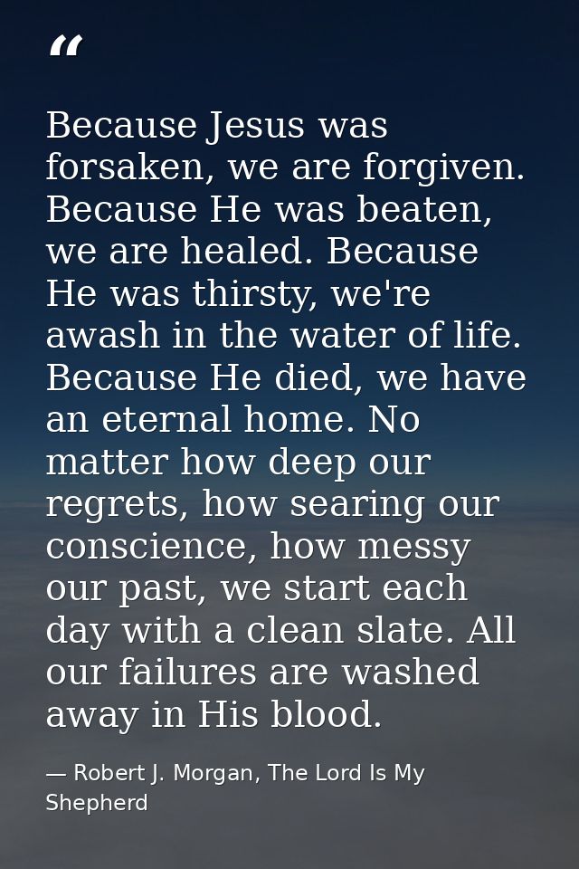 Because Jesus was forsaken, we are forgiven. Because He was beaten, we are healed. Because He was thirsty, we're awash i — Robert J. Morgan, The Lord Is My Shepherd
