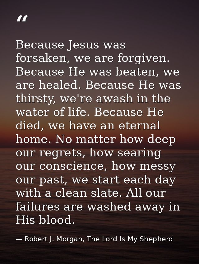 Because Jesus was forsaken, we are forgiven. Because He was beaten, we are healed. Because He was thirsty, we're awash i — Robert J. Morgan, The Lord Is My Shepherd