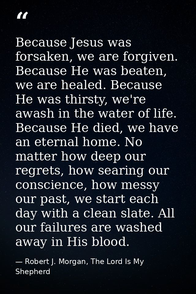Because Jesus was forsaken, we are forgiven. Because He was beaten, we are healed. Because He was thirsty, we're awash i — Robert J. Morgan, The Lord Is My Shepherd