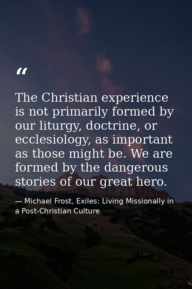 The Christian experience is not primarily formed by our liturgy, doctrine, or ecclesiology, as important as those might  — Michael Frost, Exiles: Living Missionally in a Post-Christian Culture