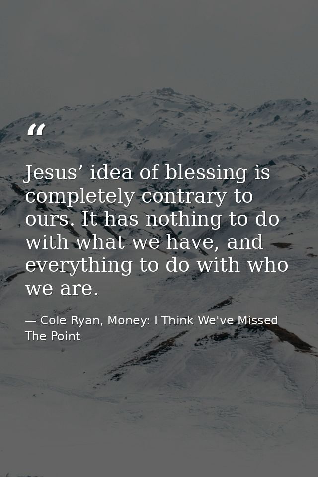 Jesus’ idea of blessing is completely contrary to ours. It has nothing to do with what we have, and everything to do wit — Cole Ryan, Money: I Think We've Missed The Point