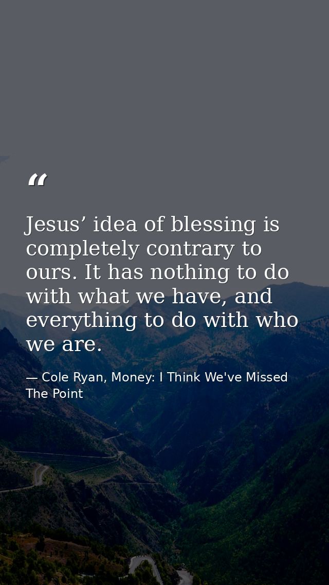Jesus’ idea of blessing is completely contrary to ours. It has nothing to do with what we have, and everything to do wit — Cole Ryan, Money: I Think We've Missed The Point