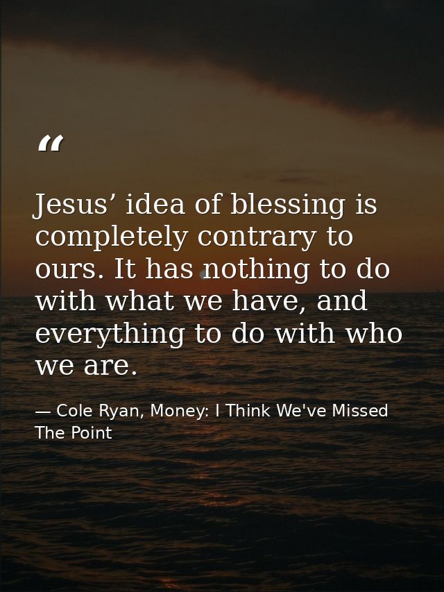 Jesus’ idea of blessing is completely contrary to ours. It has nothing to do with what we have, and everything to do wit — Cole Ryan, Money: I Think We've Missed The Point