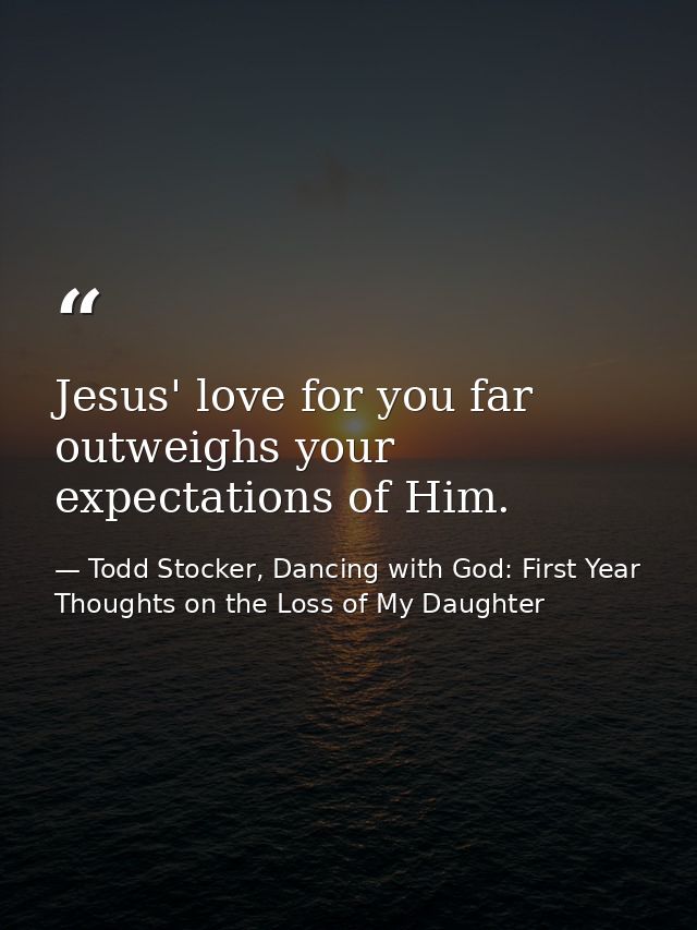 Jesus' love for you far outweighs your expectations of Him. — Todd Stocker, Dancing with God: First Year Thoughts on the Loss of My Daughter