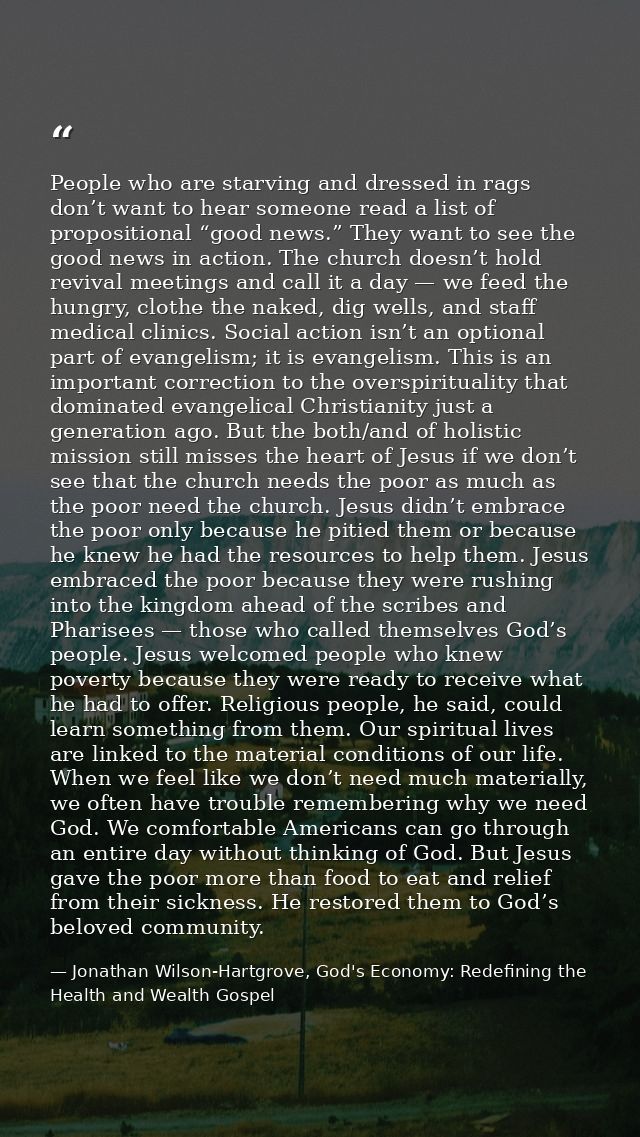 People who are starving and dressed in rags don’t want to hear someone read a list of propositional “good news.” They wa — Jonathan Wilson-Hartgrove, God's Economy: Redefining the Health and Wealth Gospel
