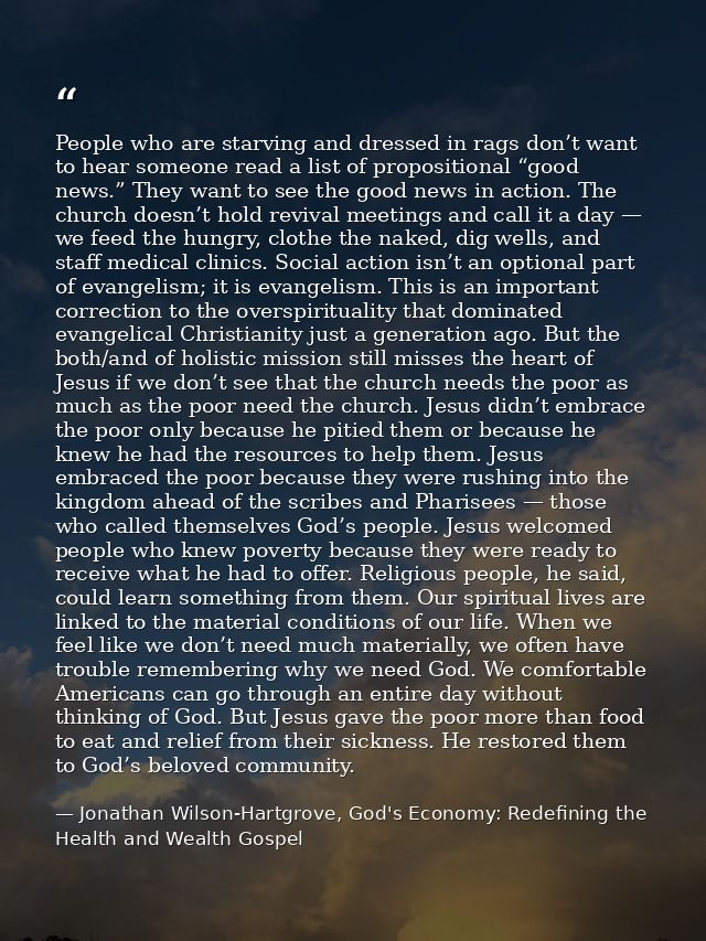 People who are starving and dressed in rags don’t want to hear someone read a list of propositional “good news.” They wa — Jonathan Wilson-Hartgrove, God's Economy: Redefining the Health and Wealth Gospel