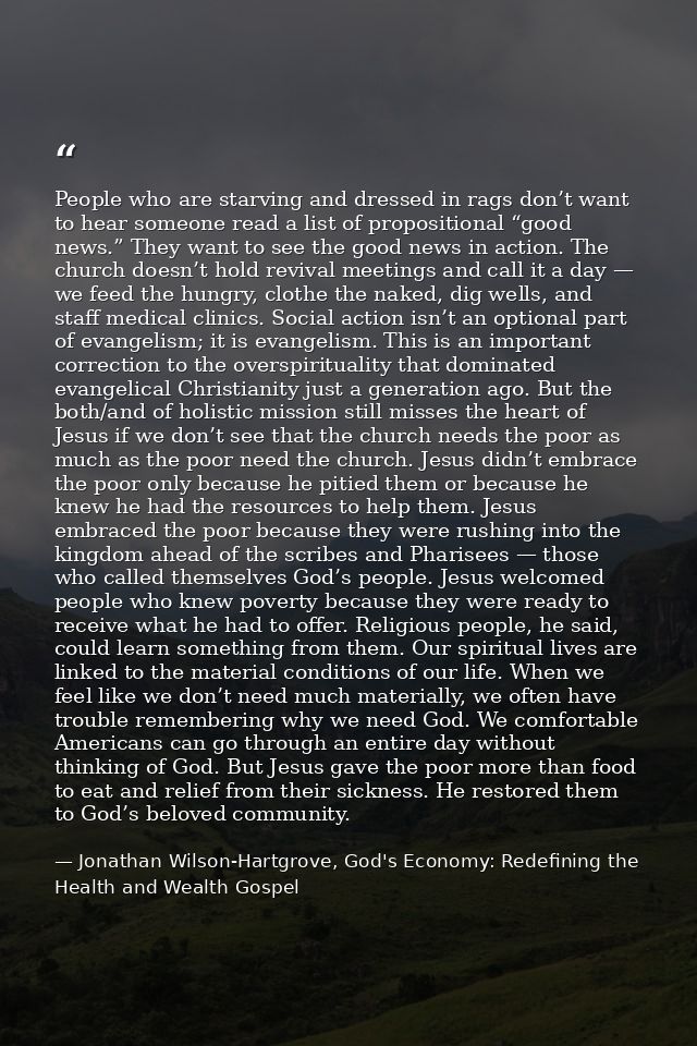 People who are starving and dressed in rags don’t want to hear someone read a list of propositional “good news.” They wa — Jonathan Wilson-Hartgrove, God's Economy: Redefining the Health and Wealth Gospel