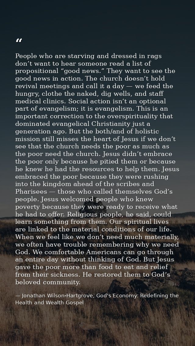 People who are starving and dressed in rags don’t want to hear someone read a list of propositional “good news.” They wa — Jonathan Wilson-Hartgrove, God's Economy: Redefining the Health and Wealth Gospel