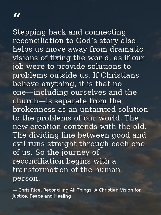 Stepping back and connecting reconciliation to God’s story also helps us move away from dramatic visions of fixing the w — Chris Rice, Reconciling All Things: A Christian Vision for Justice, Peace and Healing