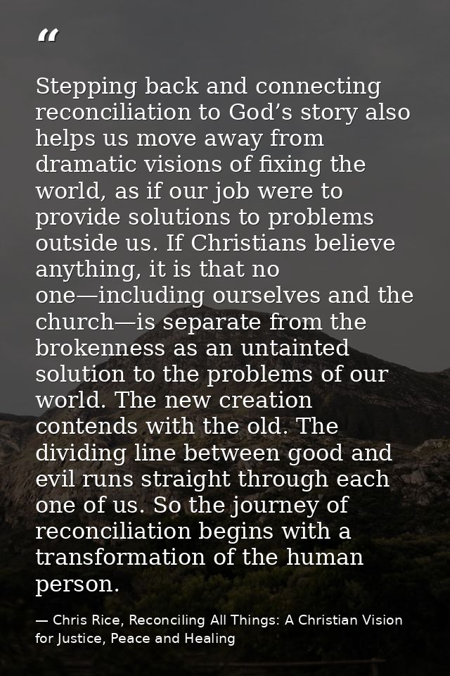 Stepping back and connecting reconciliation to God’s story also helps us move away from dramatic visions of fixing the w — Chris Rice, Reconciling All Things: A Christian Vision for Justice, Peace and Healing
