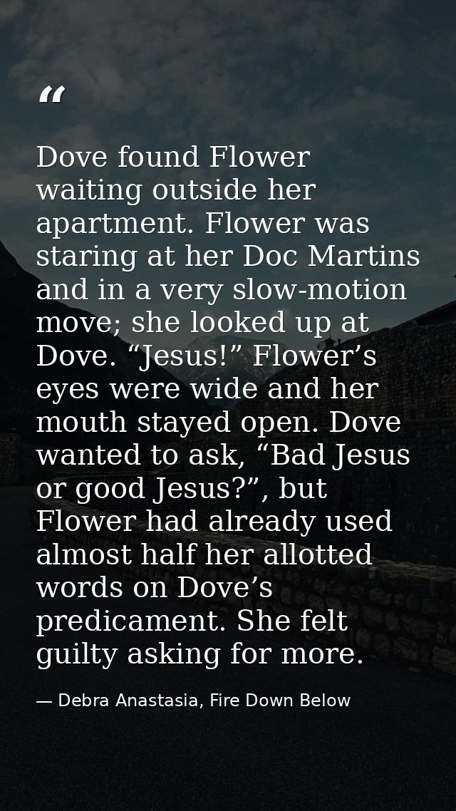 Dove found Flower waiting outside her apartment. Flower was staring at her Doc Martins and in a very slow-motion move; s — Debra Anastasia, Fire Down Below