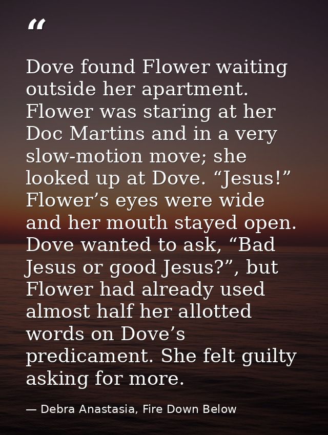 Dove found Flower waiting outside her apartment. Flower was staring at her Doc Martins and in a very slow-motion move; s — Debra Anastasia, Fire Down Below