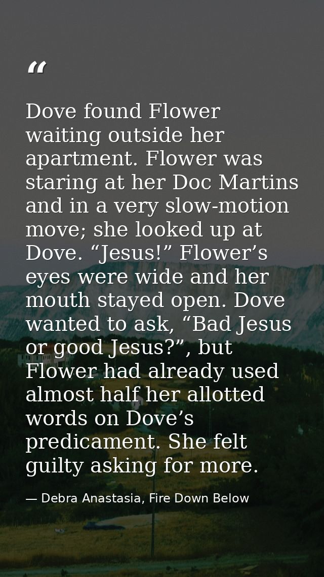 Dove found Flower waiting outside her apartment. Flower was staring at her Doc Martins and in a very slow-motion move; s — Debra Anastasia, Fire Down Below