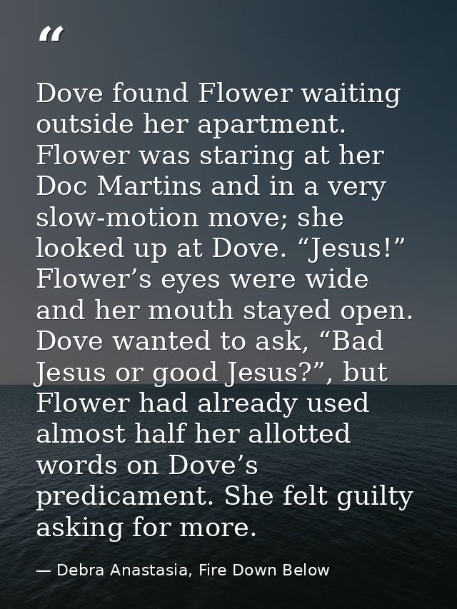 Dove found Flower waiting outside her apartment. Flower was staring at her Doc Martins and in a very slow-motion move; s — Debra Anastasia, Fire Down Below