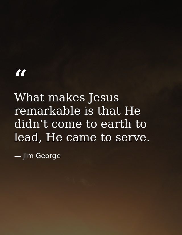 What makes Jesus remarkable is that He didn’t come to earth to lead, He came to serve. — Jim George