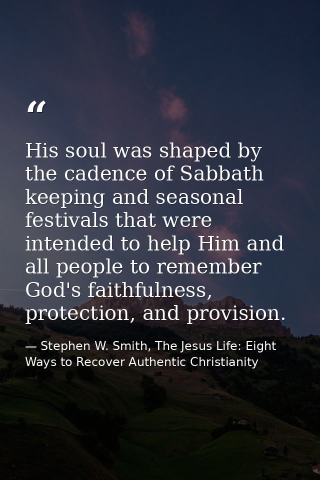 His soul was shaped by the cadence of Sabbath keeping and seasonal festivals that were intended to help Him and all peop — Stephen W. Smith, The Jesus Life: Eight Ways to Recover Authentic Christianity