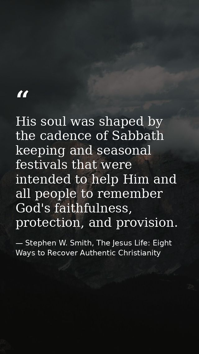 His soul was shaped by the cadence of Sabbath keeping and seasonal festivals that were intended to help Him and all peop — Stephen W. Smith, The Jesus Life: Eight Ways to Recover Authentic Christianity