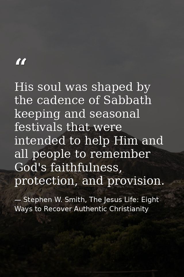 His soul was shaped by the cadence of Sabbath keeping and seasonal festivals that were intended to help Him and all peop — Stephen W. Smith, The Jesus Life: Eight Ways to Recover Authentic Christianity