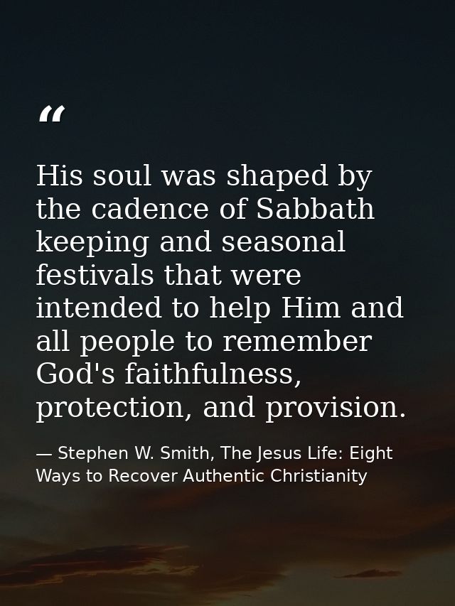 His soul was shaped by the cadence of Sabbath keeping and seasonal festivals that were intended to help Him and all peop — Stephen W. Smith, The Jesus Life: Eight Ways to Recover Authentic Christianity