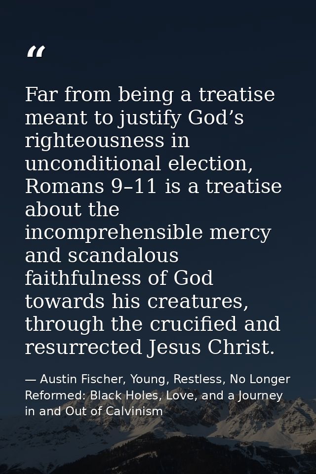 Far from being a treatise meant to justify God’s righteousness in unconditional election, Romans 9–11 is a treatise abou — Austin Fischer, Young, Restless, No Longer Reformed: Black Holes, Love, and a Journey in and Out of Calvinism